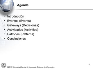 Agenda


•   Introducción
•   Eventos (Events)
•   Gateways (Decisiones)
•   Actividades (Activities)
•   Patrones (Patterns)
•   Conclusiones




                                                                         2
    © 2012, Universidad Central de Venezuela. Sistemas de Información.
 