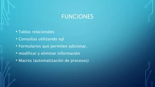 FUNCIONES
• Tablas relacionales
• Consultas utilizando sql
• Formularios que permiten adicionar,
• modificar y eliminar información
• Macros (automatización de procesos)
 
