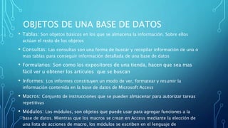 OBJETOS DE UNA BASE DE DATOS
• Tablas: Son objetos básicos en los que se almacena la información. Sobre ellos
actúan el resto de los objetos
• Consultas: Las consultas son una forma de buscar y recopilar información de una o
mas tablas para conseguir información detallada de una base de datos
• Formularios: Son como los expositores de una tienda, hacen que sea mas
fácil ver u obtener los artículos que se buscan
• Informes: Los informes constituyen un modo de ver, formatear y resumir la
información contenida en la base de datos de Microsoft Access
• Macros: Conjunto de instrucciones que se pueden almacenar para autorizar tareas
repetitivas
• Módulos: Los módulos, son objetos que puede usar para agregar funciones a la
base de datos. Mientras que los macros se crean en Access mediante la elección de
una lista de acciones de macro, los módulos se escriben en el lenguaje de
 