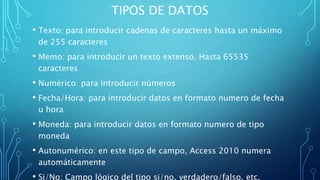 TIPOS DE DATOS
• Texto: para introducir cadenas de caracteres hasta un máximo
de 255 caracteres
• Memo: para introducir un texto extenso. Hasta 65535
caracteres
• Numérico: para introducir números
• Fecha/Hora: para introducir datos en formato numero de fecha
u hora
• Moneda: para introducir datos en formato numero de tipo
moneda
• Autonumérico: en este tipo de campo, Access 2010 numera
automáticamente
• Si/No: Campo lógico del tipo si/no, verdadero/falso, etc.
 