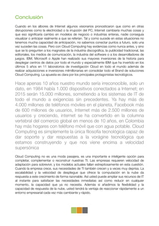 Conclusión
Cuando en los albores de Internet algunos visionarios pronosticaron que como en otras
disrupciones como la electricidad o la irrupción del PC, Internet cambiaría muchas cosas y
que eso signiﬁcaría cambio en modelos de negocio o industrias enteras, nadie conseguía
visualizar o anticipar realmente a que se referían. Tal y como sucede en estas situaciones no
tenemos mucha capacidad de anticipación, no sabemos conectar puntos a futuro, solo una
vez suceden las cosas. Pero con Cloud Computing hay evidencias como nunca antes, y sino
que se lo pregunten a los magnates de la industria discográﬁca, la publicidad tradicional, las
editoriales, los medios de comunicación, la industria del software o a los desarrolladores de
juegos. IBM, Microsoft o Apple han realizado sus mayores inversiones de la historia para
desplegar centros de datos por todo el mundo y especialmente IBM que ha invertido en los
últimos 5 años en 11 laboratorios de investigación Cloud en todo el mundo además de
realizar adquisiciones e inversiones milmillonarias en consolidar todo el Brand de soluciones
Cloud Computing."La apuesta es clara por los principales protagonistas tecnológicos.

Hace apenas 10 años nuestro mundo sería irreconocible, solo un
dato, en 1984 había 1.000 dispositivos conectados a Internet; en
2015 serán 15.000 millones, sometiendo a los sistemas de IT de
todo el mundo a exigencias sin precedentes. Ya hay más de
4.000 millones de teléfonos móviles en el planeta, Facebook más
de 600 millones de usuarios, Internet más de 2.500 millones de
usuarios y creciendo, internet se ha convertido en la columna
vertebral del comercio global en menos de 10 años, en Colombia
hay más hogares con teléfono móvil que con agua potable. Cloud
Computing es simplemente la única ﬁlosofía tecnológica capaz de
dar soporte y dar respuestas a la vorágine tecnológica que
estamos construyendo y que nos viene encima a velocidad
supersónica
Cloud Computing no es una moda pasajera, es una importante e inteligente opción para
completar, complementar o reconstruir nuestras TI. Las empresas requieren velocidad de
adaptación para sobrevivir, y los modelos actuales fallan estrepitosamente en esta cuestión.
Cuando la empresa crece, sus necesidades de TI también crecen y a veces muy deprisa. La
escalabilidad y la velocidad de despliegue que ofrece la computación en la nube da
respuesta a este crecimiento de forma razonable. Así usted puede ampliar sus recursos de IT
al instante para satisfacer las necesidades inmediatas así como reducir en cualquier
momento, la capacidad que ya no necesita. Además si añadimos la ﬂexibilidad y la
capacidad de respuesta de la nube, usted tendrá la ventaja de reaccionar rápidamente a un
entorno empresarial cada vez más cambiante y rápido.
 