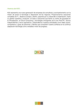 Acerca de K35

K35 representa una nueva generación de empresas de consultoría y acompañamiento con la
misión de poner la tecnología a disposición de los negocios. Proporcionamos soluciones
completas de TI, desde el consejo y diseño, pasando por su desarrollo e implantación, hasta
su gestión operativa y evolución, en base a soluciones que tienen su centro de gravedad en
la Virtualización, el Cloud Computing y tecnologías emergentes de la era Post-PC. Somos
independientes y tecno-agnósticos y desarrollamos nuestras actividades como ﬁeles socios,
compañeros y guías de personas y clientes que comparten nuestra conﬁanza en la continua
adaptación tecnología como verdadero motor de progreso.
 