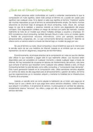 ¿Qué es el Cloud Computing?
!      Muchas personas están confundidas en cuanto a entender exactamente lo que la
computación en nube signiﬁca, sobre todo porque el término es y puede ser usado para
signiﬁcar casi cualquier cosa. Si le dijeran si sabe que signiﬁca el termino “medicina” podría
dar muchas respuestas ya que el termino es extraordinariamente amplio. De hecho muchas
soluciones se anuncian bajo el paraguas de cloud computing, nube, cloud, etc. aunque
luego no sea tal la realidad, y estamos viviendo ya mismo una degradación del propio
concepto. Esta degradación conlleva un riesgo de rechazo por parte del mercado, cuando
realmente se trata de un modelo que ofrece múltiples ventajas a usuarios y empresas. En
K35 concebimos cloud computing, también llamado Cloud o nube, como un modelo rápido
y ﬂexible de proporcionar recursos informáticos, como por ejemplo servidores,
almacenamiento, programas, etc. Lo que comúnmente llamamos recursos IT. Además se
ofrece como un servicio externo a través de Internet bajo un modelo de pago por uso.

!      Se usa el termino La nube, cloud computing o cloud (insistimos que es lo mismo) por
la sencilla razón de ser una metáfora de Internet, basada en el símbolo que se usa para
representar a la red en diagramas y esquemas de red informática.

!      Económicamente, el principal atractivo de la computación en nube es que los clientes
sólo utilizan lo que necesitan y pagan sólo lo que realmente utilizan. Los recursos están
disponibles para ser accedidos en cualquier momento y desde cualquier lugar a través de
Internet. No hay necesidad de ocuparse en labores de mantenimiento del servicio, sólo tiene
que comprar el servicio que necesitan como cualquier otra utilidad. Debido a esto, el Cloud
Computing también ha sido llamado como utility computing, o "computación bajo demanda".
Esta nueva generación basado en la computación web, utiliza servidores remotos alojados
en centros de datos de alta seguridad para el almacenamiento y gestión de datos, de forma
que las organizaciones ya no necesitan adquirir y mantener la totalidad de la infraestructura
TI dentro de la empresa.

!       Usando un sencillo símil, es como alquilar la habitación de un hotel, solo paga por el
tiempo que lo usa y dentro de lo que paga tiene varios servicios añadidos. Usted no tiene
que adquirir ni el ediﬁcio, ni el personal de servicio, ni preocuparse en cambiar las sabanas,
simplemente reserva “recursos”, los utiliza y paga por ello, el resto es responsabilidad del
servicio del hotel.
 