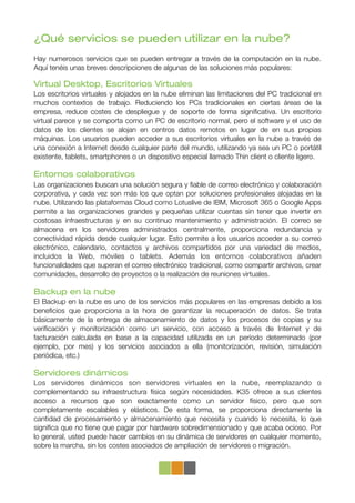 ¿Qué servicios se pueden utilizar en la nube?
Hay numerosos servicios que se pueden entregar a través de la computación en la nube.
Aquí tenéis unas breves descripciones de algunas de las soluciones más populares:

Virtual Desktop, Escritorios Virtuales
Los escritorios virtuales y alojados en la nube eliminan las limitaciones del PC tradicional en
muchos contextos de trabajo. Reduciendo los PCs tradicionales en ciertas áreas de la
empresa, reduce costes de despliegue y de soporte de forma signiﬁcativa. Un escritorio
virtual parece y se comporta como un PC de escritorio normal, pero el software y el uso de
datos de los clientes se alojan en centros datos remotos en lugar de en sus propias
máquinas. Los usuarios pueden acceder a sus escritorios virtuales en la nube a través de
una conexión a Internet desde cualquier parte del mundo, utilizando ya sea un PC o portátil
existente, tablets, smartphones o un dispositivo especial llamado Thin client o cliente ligero.

Entornos colaborativos
Las organizaciones buscan una solución segura y ﬁable de correo electrónico y colaboración
corporativa, y cada vez son más los que optan por soluciones profesionales alojadas en la
nube. Utilizando las plataformas Cloud como Lotuslive de IBM, Microsoft 365 o Google Apps
permite a las organizaciones grandes y pequeñas utilizar cuentas sin tener que invertir en
costosas infraestructuras y en su continuo mantenimiento y administración. El correo se
almacena en los servidores administrados centralmente, proporciona redundancia y
conectividad rápida desde cualquier lugar. Esto permite a los usuarios acceder a su correo
electrónico, calendario, contactos y archivos compartidos por una variedad de medios,
incluidos la Web, móviles o tablets. Además los entornos colaborativos añaden
funcionalidades que superan el correo electrónico tradicional, como compartir archivos, crear
comunidades, desarrollo de proyectos o la realización de reuniones virtuales.

Backup en la nube
El Backup en la nube es uno de los servicios más populares en las empresas debido a los
beneﬁcios que proporciona a la hora de garantizar la recuperación de datos. Se trata
básicamente de la entrega de almacenamiento de datos y los procesos de copias y su
veriﬁcación y monitorización como un servicio, con acceso a través de Internet y de
facturación calculada en base a la capacidad utilizada en un período determinado (por
ejemplo, por mes) y los servicios asociados a ella (monitorización, revisión, simulación
periódica, etc.)

Servidores dinámicos
Los servidores dinámicos son servidores virtuales en la nube, reemplazando o
complementando su infraestructura física según necesidades. K35 ofrece a sus clientes
acceso a recursos que son exactamente como un servidor físico, pero que son
completamente escalables y elásticos. De esta forma, se proporciona directamente la
cantidad de procesamiento y almacenamiento que necesita y cuando lo necesita, lo que
signiﬁca que no tiene que pagar por hardware sobredimensionado y que acaba ocioso. Por
lo general, usted puede hacer cambios en su dinámica de servidores en cualquier momento,
sobre la marcha, sin los costes asociados de ampliación de servidores o migración.
 
