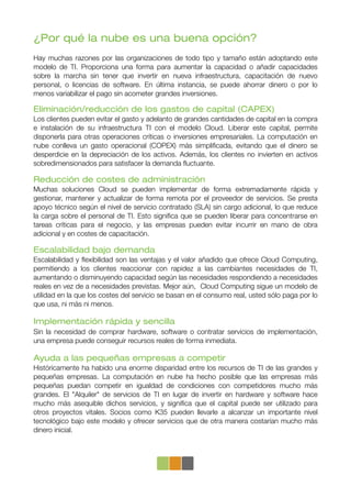 ¿Por qué la nube es una buena opción?
Hay muchas razones por las organizaciones de todo tipo y tamaño están adoptando este
modelo de TI. Proporciona una forma para aumentar la capacidad o añadir capacidades
sobre la marcha sin tener que invertir en nueva infraestructura, capacitación de nuevo
personal, o licencias de software. En última instancia, se puede ahorrar dinero o por lo
menos variabilizar el pago sin acometer grandes inversiones.

Eliminación/reducción de los gastos de capital (CAPEX)
Los clientes pueden evitar el gasto y adelanto de grandes cantidades de capital en la compra
e instalación de su infraestructura TI con el modelo Cloud. Liberar este capital, permite
disponerla para otras operaciones críticas o inversiones empresariales. La computación en
nube conlleva un gasto operacional (COPEX) más simpliﬁcada, evitando que el dinero se
desperdicie en la depreciación de los activos. Además, los clientes no invierten en activos
sobredimensionados para satisfacer la demanda ﬂuctuante.

Reducción de costes de administración
Muchas soluciones Cloud se pueden implementar de forma extremadamente rápida y
gestionar, mantener y actualizar de forma remota por el proveedor de servicios. Se presta
apoyo técnico según el nivel de servicio contratado (SLA) sin cargo adicional, lo que reduce
la carga sobre el personal de TI. Esto signiﬁca que se pueden liberar para concentrarse en
tareas críticas para el negocio, y las empresas pueden evitar incurrir en mano de obra
adicional y en costes de capacitación.

Escalabilidad bajo demanda
Escalabilidad y ﬂexibilidad son las ventajas y el valor añadido que ofrece Cloud Computing,
permitiendo a los clientes reaccionar con rapidez a las cambiantes necesidades de TI,
aumentando o disminuyendo capacidad según las necesidades respondiendo a necesidades
reales en vez de a necesidades previstas. Mejor aún, Cloud Computing sigue un modelo de
utilidad en la que los costes del servicio se basan en el consumo real, usted sólo paga por lo
que usa, ni más ni menos.

Implementación rápida y sencilla
Sin la necesidad de comprar hardware, software o contratar servicios de implementación,
una empresa puede conseguir recursos reales de forma inmediata.

Ayuda a las pequeñas empresas a competir
Históricamente ha habido una enorme disparidad entre los recursos de TI de las grandes y
pequeñas empresas. La computación en nube ha hecho posible que las empresas más
pequeñas puedan competir en igualdad de condiciones con competidores mucho más
grandes. El "Alquiler" de servicios de TI en lugar de invertir en hardware y software hace
mucho más asequible dichos servicios, y signiﬁca que el capital puede ser utilizado para
otros proyectos vitales. Socios como K35 pueden llevarle a alcanzar un importante nivel
tecnológico bajo este modelo y ofrecer servicios que de otra manera costarían mucho más
dinero inicial.
 