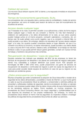 Calidad del servicio
Los recursos Cloud ofrecen soporte 24X7 al cliente y una respuesta inmediata en situaciones
de emergencia.

Tiempo de funcionamiento garantizado, SLAs.
Los proveedores dan una repuesta clara y precisa sobre la conﬁabilidad y niveles de servicio
que garantizan, así como el modelo para resarcir de daños en caso de incumplimiento de
acuerdos de servicio.

Acceso desde cualquier lugar
Las TI basadas en la nube, le permiten acceder a sus aplicaciones y datos de forma segura
desde cualquier lugar a través de una conexión a Internet. Es más fácil interactuar y
colaborar con aplicaciones y los datos almacenados en la nube, ya que varios usuarios
pueden trabajar juntos en el mismo proyecto, compartir calendarios y contactos, etc. en
tiempo real. Se suele señalar como punto negativo, que si su conexión a Internet falla, no
podrá acceder a sus datos. Sin embargo, debido a la naturaleza del "acceso desde cualquier
lugar" a la nube, los usuarios pueden conectarse desde un lugar diferente, así que si su
conexión a la oﬁcina no funciona y no tienen redundancia, puede acceder a sus datos desde
su casa o el punto Wi-Fi más cercano. Debido a esto, la ﬂexibilidad en el trabajo es más fácil
de llevar a cabo, lo que puede permitir reducir gastos generales, cumplir con nuevas normas
de trabajo y mantener a las personas más contentas.

Recuperación de desastres / copia de seguridad
Estudios recientes han indicado que alrededor del 90% de las empresas no tienen las
técnicas de recuperación de desastres o los planes de continuidad de negocio adecuadas,
siendo muy vulnerables a cualquier alteración que pueda ocurrir. K35 apoyado en
tecnologías de IBM o EMC entre otros, puede proporcionar una gama de servicios de
recuperación de desastres o continuidad de negocio a partir de copias de seguridad en la
nube para poder acceder desde equipos de escritorio en caso de que su negocio se vea
afectado por problemas graves.

¿Debo preocuparme por la seguridad?
Muchas compañías que están considerando la adopción de Cloud desconfían o recelan de la
seguridad de los datos almacenados y accesibles a través de Internet. Lo que mucha gente
no sabe es que los proveedores Cloud se adhieren y comprometen a estrictas políticas de
privacidad y soﬁsticadas medidas de seguridad, siendo la encriptación de datos un ejemplo
de esto. Las empresas pueden elegir cifrar los datos incluso antes de que el almacenamiento
en los servidores externos se realice. Como resultado, en muchas ocasiones, los
proveedores de Cloud Computing ofrecen una mayor seguridad y conﬁdencialidad que la
que disponen las empresas en sus propias instalaciones. Sin embargo, no todos los
proveedores Cloud ofrecen el mismo nivel de seguridad. Es imperativo analizar e investigar
las políticas de seguridad de los proveedores Cloud antes de utilizar sus servicios.
 