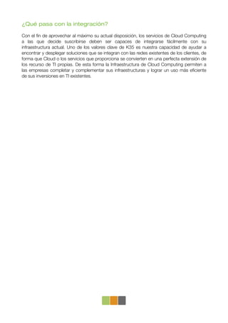 ¿Qué pasa con la integración?

Con el ﬁn de aprovechar al máximo su actual disposición, los servicios de Cloud Computing
a las que decide suscribirse deben ser capaces de integrarse fácilmente con su
infraestructura actual. Uno de los valores clave de K35 es nuestra capacidad de ayudar a
encontrar y desplegar soluciones que se integran con las redes existentes de los clientes, de
forma que Cloud o los servicios que proporciona se convierten en una perfecta extensión de
los recurso de TI propias. De esta forma la Infraestructura de Cloud Computing permiten a
las empresas completar y complementar sus infraestructuras y lograr un uso más eﬁciente
de sus inversiones en TI existentes.
 