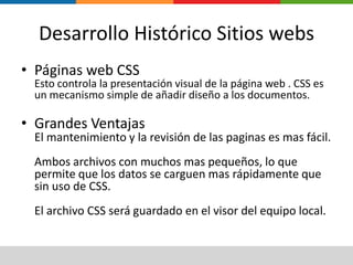 Desarrollo Histórico Sitios websPáginas web CSS Esto controla la presentación visual de la página web . CSS es un mecanismo simple de añadir diseño a los documentos.Grandes VentajasEl mantenimiento y la revisión de las paginas es mas fácil. Ambos archivos con muchos mas pequeños, lo que permite que los datos se carguen mas rápidamente que sin uso de CSS.El archivo CSS será guardado en el visor del equipo local.
