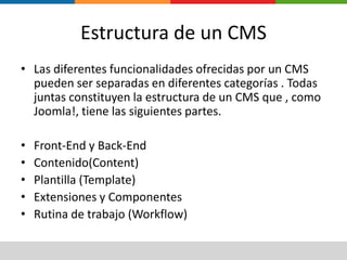 Estructura de un CMSLas diferentes funcionalidades ofrecidas por un CMS pueden ser separadas en diferentes categorías . Todas juntas constituyen la estructura de un CMS que , como Joomla!, tiene las siguientes partes.Front-End y Back-EndContenido(Content)Plantilla (Template)Extensiones y ComponentesRutina de trabajo (Workflow)
