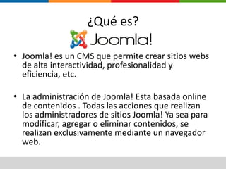 ¿Qué es?Joomla! es un CMS que permite crear sitios webs de alta interactividad, profesionalidad y eficiencia, etc.La administración de Joomla! Esta basada online de contenidos . Todas las acciones que realizan los administradores de sitios Joomla! Ya sea para modificar, agregar o eliminar contenidos, se realizan exclusivamente mediante un navegador web.