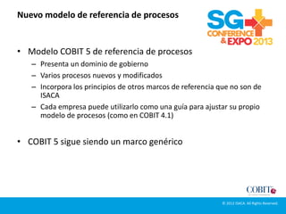 Nuevo modelo de referencia de procesos
• Modelo COBIT 5 de referencia de procesos
– Presenta un dominio de gobierno
– Varios procesos nuevos y modificados
– Incorpora los principios de otros marcos de referencia que no son de
ISACA
– Cada empresa puede utilizarlo como una guía para ajustar su propio
modelo de procesos (como en COBIT 4.1)
• COBIT 5 sigue siendo un marco genérico
© 2012 ISACA. All Rights Reserved.
 