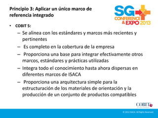 Principio 3: Aplicar un único marco de
referencia integrado
• COBIT 5:
– Se alinea con los estándares y marcos más recientes y
pertinentes
– Es completo en la cobertura de la empresa
– Proporciona una base para integrar efectivamente otros
marcos, estándares y prácticas utilizadas
– Integra todo el conocimiento hasta ahora dispersas en
diferentes marcos de ISACA
– Proporciona una arquitectura simple para la
estructuración de los materiales de orientación y la
producción de un conjunto de productos compatibles
© 2012 ISACA. All Rights Reserved.
 