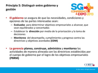 Principio 5: Distinguir entre gobierno y
gestión
• El gobierno se asegura de que las necesidades, condiciones y
opciones de las partes interesadas sean:
– Evaluadas para determinar objetivos empresariales a alcanzar, que
sean equilibrados y concertados
– Establecer la dirección por medio de la priorización y la toma de
decisiones
– Monitoreo del desempeño, cumplimiento y progreso contra las
directrices y objetivos acordados (EDM)
• La gerencia planea, construye, administra y monitorea las
actividades de manera alineada con las directrices establecidas por
el cuerpo de gobierno par el logro de los objetivos empresariales
(PBRM)
© 2012 ISACA. All Rights Reserved.
 