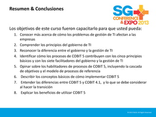 Resumen & Conclusiones
Los objetivos de este curso fueron capacitarlo para que usted pueda:
1. Conocer más acerca de cómo los problemas de gestión de TI afectan a las
empresas
2. Comprender los principios del gobierno de TI
3. Reconocer la diferencia entre el gobierno y la gestión de TI
4. Identificar cómo los procesos de COBIT 5 contribuyen con los cinco principios
básicos y con los siete facilitadores del gobierno y la gestión de TI
5. Opinar sobre los habilitadores de procesos de COBIT 5, incluyendo la cascada
de objetivos y el modelo de procesos de referencia
6. Describir los conceptos básicos de cómo implementar COBIT 5
7. Entender las diferencias entre COBIT 5 y COBIT 4.1, y lo que se debe considerar
al hacer la transición
8. Explicar los beneficios de utilizar COBIT 5
© 2012 ISACA. All Rights Reserved.
 