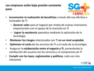 Las empresas están bajo presión constante
para:
• Incrementar la realización de beneficios a través del uso efectivo e
innovador de TI
– Generar valor para el negocio por medio de nuevas inversiones
empresariales con el apoyo de la inversión en TI
– Lograr la excelencia operativa mediante la aplicación de la
tecnología
• Mantener los riesgos relacionados con TI en un nivel aceptable
• Optimizar el costo de los servicios de TI y el costo de la tecnología
• Asegurar la colaboración entre el negocio y TI, aumentando la
satisfacción del usuario con los servicios y el compromiso de TI
• Cumplir con las leyes, reglamentos y políticas, cada vez más
relevantes
© 2012 ISACA. All Rights Reserved.
 