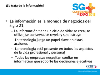 ¡Se trata de la información!
• La información es la moneda de negocios del
siglo 21
– La información tiene un ciclo de vida: se crea, se
utiliza, se conserva, se revela y se destruye
– La tecnología juega un papel clave en estas
acciones
– La tecnología está presente en todos los aspectos
de la vida profesional y personal
– Todas las empresas necesitan confiar en
información que soporte las decisiones ejecutivas
© 2012 ISACA. All Rights Reserved.
 