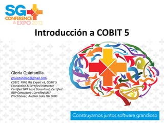 Introducción a COBIT 5
Gloria Quintanilla
gquintanillao@gmail.com
CGEIT, PMP, ITIL Expert v3, COBIT 5
Foundation & Certified Instructor,
Certified GPR Lead Consultant, Certified
RUP Consultant , Certified MSF
Practitioner, Auditor Líder ISO 9000
 