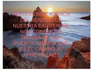 REFLEXIONAR ACERCA
  DEL SENTIDO DE
NUESTRA EXISTENCIA,
  NOS CONDUCE A
   TRAVES DE UNA
PUERTA MÁGICA QUE
  ES EL CAMINO AL
    APRENDIZAJE.
 