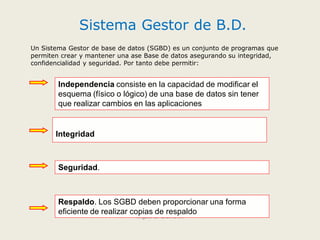 Sistema Gestor de B.D.
Miguel O. Urbina M.
Un Sistema Gestor de base de datos (SGBD) es un conjunto de programas que
permiten crear y mantener una ase Base de datos asegurando su integridad,
confidencialidad y seguridad. Por tanto debe permitir:
Independencia consiste en la capacidad de modificar el
esquema (físico o lógico) de una base de datos sin tener
que realizar cambios en las aplicaciones
Integridad
Seguridad.
Respaldo. Los SGBD deben proporcionar una forma
eficiente de realizar copias de respaldo
 