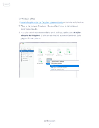 En Windows o Mac
1. Instala la aplicación de Dropbox para escritorio si todavía no lo hiciste.
2. Abre la carpeta de Dropbox, y busca el archivo o la carpeta que
quieres compartir.
3. Haz clic con el botón secundario en el archivo y selecciona Copiar
vínculo de Dropbox. El vínculo se copiará automáticamente. Solo
pégalo donde quieras.
continuación
inicio
 