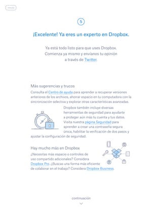 Ya está todo listo para que uses Dropbox.
Comienza ya mismo y envíanos tu opinión
a través de Twitter.
¡Excelente! Ya eres un experto en Dropbox.
5
continuación
inicio
Más sugerencias y trucos
Consulta el Centro de ayuda para aprender a recuperar versiones
anteriores de los archivos, ahorrar espacio en tu computadora con la
sincronización selectiva y explorar otras características avanzadas.
				 Dropbox también incluye diversas
herramientas de seguridad para ayudarte
a proteger aún más tu cuenta y tus datos.
Visita nuestra página Seguridad para
aprender a crear una contraseña segura
única, habilitar la verificación de dos pasos y
ajustar la configuración de seguridad.
Hay mucho más en Dropbox
¿Necesitas más espacio o controles de
uso compartido adicionales? Considera
Dropbox Pro. ¿Buscas una forma más eficiente
de colaborar en el trabajo? Considera Dropbox Business.
 