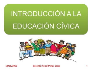 INTRODUCCIÓN A LA
EDUCACIÓN CÍVICA
18/01/2016 Docente: Ronald Yafac Casas 1
 
