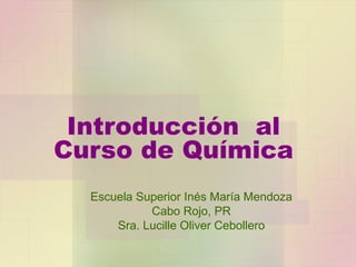 Introducción  al Curso de Química Escuela Superior Inés María Mendoza Cabo Rojo, PR Sra. Lucille Oliver Cebollero 
