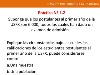 TEMA Nº 1 INTRODUCCIÓN A LA ESTADÍSTICA
Práctica Nº 1.2
Suponga que los postulantes al primer año de la
USFX son 6.000, todos los cuales han dado un
examen de admisión.
Explique las circunstancias bajo las cuales las
calificaciones de los estudiantes postulantes al
primer año de la USFX, puede considerarse
como:
a.Una muestra
b.Una población.
 