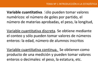 TEMA Nº 1 INTRODUCCIÓN A LA ESTADÍSTICA
Variable cuantitativa. Sólo pueden tomar valores
numéricos: el número de goles por partido, el
número de materias aprobadas, el peso, la longitud,
Variable cuantitativa discreta. Se obtiene mediante
el conteo y sólo pueden tomar valores de números
enteros: la edad, número de alumnos inscritos
Variable cuantitativa continua. Se obtienen como
producto de una medición y pueden tomar valores
enteros o decimales: el peso, la estatura, etc.
 