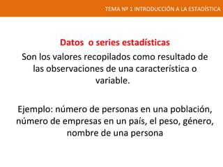 TEMA Nº 1 INTRODUCCIÓN A LA ESTADÍSTICA
Datos o series estadísticas
Son los valores recopilados como resultado de
las observaciones de una característica o
variable.
Ejemplo: número de personas en una población,
número de empresas en un país, el peso, género,
nombre de una persona
 