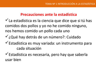 TEMA Nº 1 INTRODUCCIÓN A LA ESTADÍSTICA
Precauciones ante la estadística
La estadística es la ciencia que dice que si tú has
comidos dos pollos y yo no he comido ninguno,
nos hemos comido un pollo cada uno
¿Qué hay detrás de un número?: Cuidado
Estadística es muy variada: un instrumento para
cada situación
Estadística es necesaria, pero hay que saberla
usar bien
 