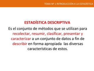 TEMA Nº 1 INTRODUCCIÓN A LA ESTADÍSTICA
ESTADÍSTICA DESCRIPTIVA
Es el conjunto de métodos que se utilizan para
recolectar, resumir, clasificar, presentar y
caracterizar a un conjunto de datos a fin de
describir en forma apropiada las diversas
características de estos.
 