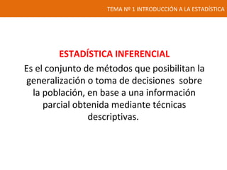 TEMA Nº 1 INTRODUCCIÓN A LA ESTADÍSTICA
ESTADÍSTICA INFERENCIAL
Es el conjunto de métodos que posibilitan la
generalización o toma de decisiones sobre
la población, en base a una información
parcial obtenida mediante técnicas
descriptivas.
 