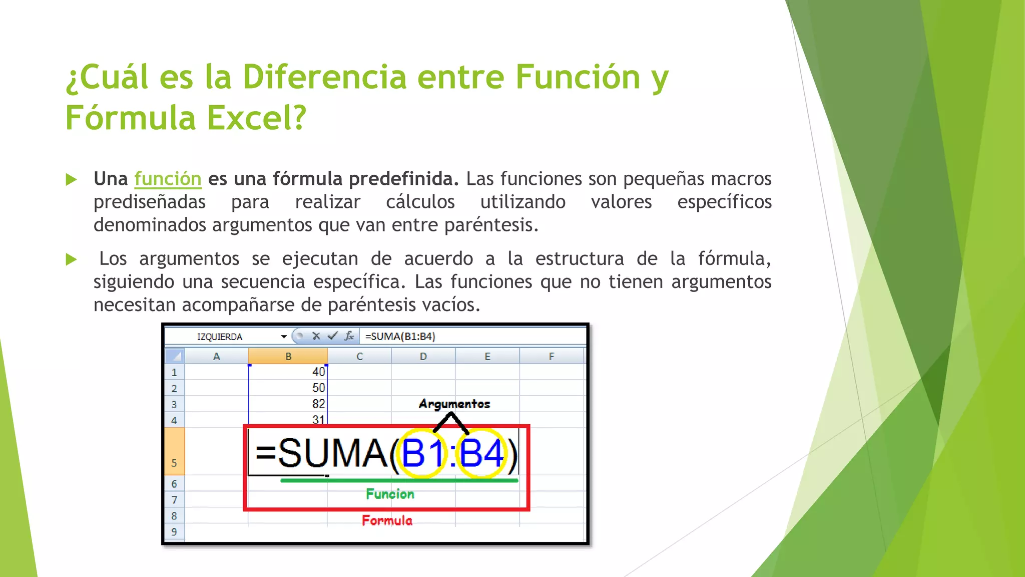 ¿Cuál es la Diferencia entre Función y
Fórmula Excel?
 Una función es una fórmula predefinida. Las funciones son pequeñas macros
prediseñadas para realizar cálculos utilizando valores específicos
denominados argumentos que van entre paréntesis.
 Los argumentos se ejecutan de acuerdo a la estructura de la fórmula,
siguiendo una secuencia específica. Las funciones que no tienen argumentos
necesitan acompañarse de paréntesis vacíos.
 