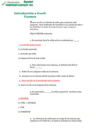 Introducción a Excel:
      Examen
                H acer un clic en el botón de radio para contestar cada
                pregunta. Será notificado de inmediato si su opción ha sido o
                no correcta. Con Doble clic puede funcionar mejor en algunos
                buscadores.

                Elija la MEJOR respuesta.


                1. En una hoja Excel la celda activa es indicada por ____.

   a. un borde ancho oscuro

  b. un borde punteado

  c. un borde que titila

  d. ninguno de los de más arriba


                2. Para seleccionar una columna, el método más fácil es
                hacer _____.

   a. doble clic en cualquier celda en la columna

   b. arrastrar en la columna desde la primer celda hasta la última

   c. hacer un clic en el encabezado de la columna

  d. hacer un clic en la etiqueta de la columna


                3. Si usted pulsa _____, la celda aceptará la escritura como
                contenido.

  a. ENTRAR

  b. CTRL + ENTRAR

  c. TAB

  d. INSERTAR


                4. La referencia de celda para un rango de las mismas que
                empieza en la Celda B1 y va hasta la columna G y hacia abajo
 