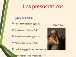Los presocráticos
¿Quiénes eran?
Tales de Mileto (639-547 A.C)
Anaxímenes (585-524 A. C)
Anaximandro (610-546 A. C)
Parménides (510-450 A.C.)
Heráclito (535-484 A.C), entre otros.
El término se le debe a Aristóteles.
Heráclito
Lic. Rodrigo T. Ramírez Peña
 