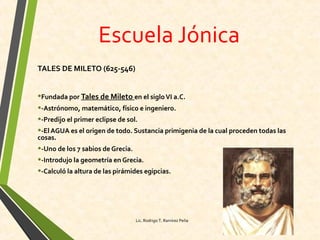 Escuela Jónica
TALES DE MILETO (625-546)
•Fundada por Tales de Mileto en el sigloVI a.C.
•-Astrónomo, matemático, físico e ingeniero.
•-Predijo el primer eclipse de sol.
•-El AGUA es el origen de todo. Sustancia primigenia de la cual proceden todas las
cosas.
•-Uno de los 7 sabios de Grecia.
•-Introdujo la geometría en Grecia.
•-Calculó la altura de las pirámides egipcias.
Lic. Rodrigo T. Ramírez Peña
 