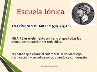 Escuela Jónica
ANAXÍMENES DE MILETO (585-525 AC)
•ElAIRE es el elemento primario al que todas las
demás cosas pueden ser reducidas.
•Pensaba que el aire al calentarse se volvía fuego
(rarificación) y se volvía sólido cuando se condensaba.
Lic. Rodrigo T.Ramírez Peña
 