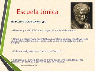 Escuela Jónica
HERÁCLITO DE EFESO (536-470)
•Afirmaba que el FUEGO era el origen primordial de la materia.
•-Decía que el mundo se encontraba en constante cambio; todo fluye, todo
cambia incesantemente, pero siguiendo un orden impuesto por la Ley
(Logos).
•-Es llamado algunas veces "Heráclito el Oscuro".
•-Contradice a Parménides, quien afirma que el ser es inmutable. Para
Heráclito, en cambio, el ser y el no ser son lo mismo.
Lic. Rodrigo T.Ramírez Peña
 