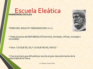 Escuela EleáticaPARMÉNIDES DE ELEA
•FINES DEL SIGLOVIY MEDIADOS DELV a. C.
•-Todo proviene del SER ABSOLUTO (Inmóvil, ilimitado, infinito, increado e
inmutable)
•-Dice: "LO QUE ES, ES;Y LO QUE NO ES, NO ES."
•-Fue el primero que difundió por escrito el gran descubrimiento de la
esfericidad de laTierra.
Lic. Rodrigo T. Ramírez Peña
 