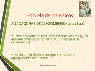 Escuela de los Físicos
ANAXÁGORAS DE CLAZÓMENES 500-428 a.C.
•-Todo proviene de las Homeomerías (átomos), las
que son ordenadas por el NOUS (inteligencia
ordenadora).
•-Decía que todos los cuerpos son simples
agregaciones de átomos.
Lic. Rodrigo T. Ramírez Peña
 