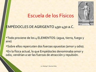 Escuela de los Físicos
EMPÉDOCLES DE AGRIGENTO 490-430 a.C.
•Todo proviene de los 4 ELEMENTOS: (agua, tierra, fuego y
aire)
•Sobre ellos repercuten dos fuerzas opuestas (amor y odio).
•En la física actual, lo que Empédocles denominaba amor y
odio, vendrían a ser las fuerzas de atracción y repulsión.
Lic. Rodrigo T. Ramírez Peña
 