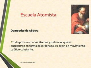 Escuela Atomista
Demócrito de Abdera
•Todo proviene de los átomos y del vacío, que se
encuentran en forma desordenada, es decir, en movimiento
caótico constante.
Lic. Rodrigo T.Ramírez Peña
 