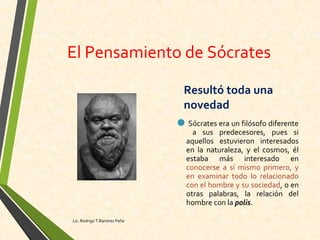 El Pensamiento de Sócrates
Resultó toda una
novedad
Sócrates era un filósofo diferente
a sus predecesores, pues si
aquellos estuvieron interesados
en la naturaleza, y el cosmos, él
estaba más interesado en
conocerse a sí mismo primero, y
en examinar todo lo relacionado
con el hombre y su sociedad, o en
otras palabras, la relación del
hombre con la polis.
Lic. Rodrigo T.Ramírez Peña
 
