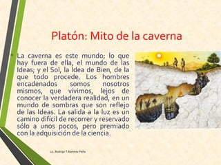 Platón: Mito de la caverna
• La caverna es este mundo; lo que
hay fuera de ella, el mundo de las
Ideas; y el Sol, la Idea de Bien, de la
que todo procede. Los hombres
encadenados somos nosotros
mismos, que vivimos, lejos de
conocer la verdadera realidad, en un
mundo de sombras que son reflejo
de las Ideas. La salida a la luz es un
camino difícil de recorrer y reservado
sólo a unos pocos, pero premiado
con la adquisición de la ciencia.
Lic. Rodrigo T.Ramírez Peña
 