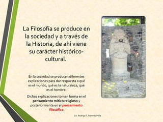 La Filosofía se produce en
la sociedad y a través de
la Historia, de ahí viene
su carácter histórico-
cultural.
En la sociedad se producen diferentes
explicaciones para dar respuesta a qué
es el mundo, qué es la naturaleza, qué
es el hombre.
Dichas explicaciones toman forma en el
pensamiento mítico religioso y
posteriormente en el pensamiento
filosófico
Lic. Rodrigo T. Ramírez Peña
 