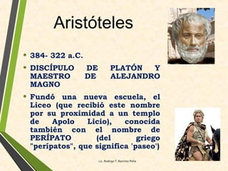 Aristóteles
• 384- 322 a.C.
• DISCÍPULO DE PLATÓN Y
MAESTRO DE ALEJANDRO
MAGNO
• Fundó una nueva escuela, el
Liceo (que recibió este nombre
por su proximidad a un templo
de Apolo Licio), conocida
también con el nombre de
PERÍPATO (del griego
"perípatos", que significa 'paseo')
Lic. Rodrigo T. Ramírez Peña
 