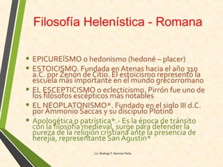 Filosofía Helenística - Romana
• EPICUREÍSMO o hedonismo (hedoné – placer)
• ESTOICISMO. Fundada enAtenas hacia el año 310
a.C. por Zenón de Citio. El estoicismo representó la
escuela más importante en el mundo grecorromano
• EL ESCEPTICISMO o eclecticismo. Pirrón fue uno de
los filósofos escépticos más notables
• EL NEOPLATONISMO*. Fundado en el siglo III d.C.
por Ammonio Saccas y su discípulo Plotino
• Apologética o patrística*.- Es la época de tránsito
con la filosofía medieval, surge para defender la
pureza de la religión cristiana ante la presencia de
herejía, representante San Agustín*
Lic. Rodrigo T. Ramírez Peña
 