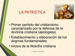 LA PATRISTICA
•Primer periódo del cristianismo
caracterizado por la defensa de la
doctrina cristiana (apologista)
•Establecimiento y elaboración de los
dogmas fundamentales
•Inicios de la filosofía cristiana
Lic. Rodrigo T . Ramírez Peña
 