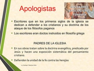 Apologistas
• Escritores que en los primeros siglos de la iglesia se
dedican a defender a los cristianos y su doctrina de los
ataque de los filósofos paganos
• Los escritores eran doctos instruidos en filosofía griega
PADRES DE LA IGLESIA
• En sus obras tratan sobre la doctrina evangélica, predicada por
Jesús y hacen una exposición sistemática del pensamiento
cristiano.
• Defienden la unidad de la fe contra las herejías
Lic. Rodrigo T.Ramírez Peña
 